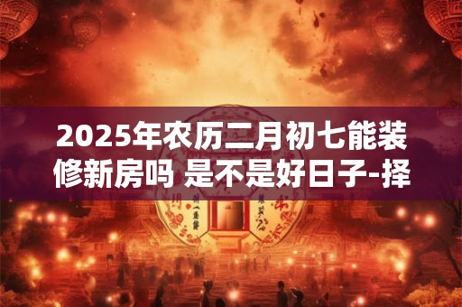 2025年农历二月初七能装修新房吗 是不是好日子-择吉日网