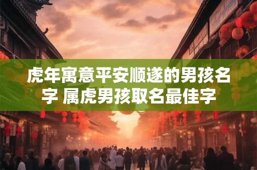 虎年寓意平安顺遂的男孩名字 属虎男孩取名最佳字