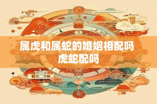 属虎和属蛇的婚姻相配吗 虎蛇配吗