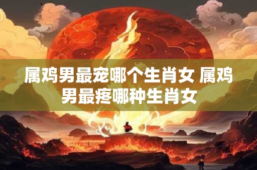 属鸡男最宠哪个生肖女 属鸡男最疼哪种生肖女