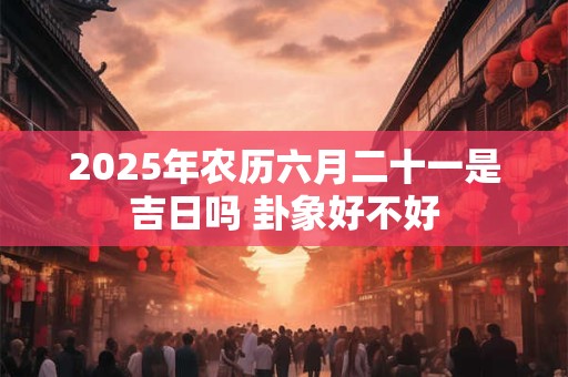 2025年农历六月二十一是吉日吗 卦象好不好