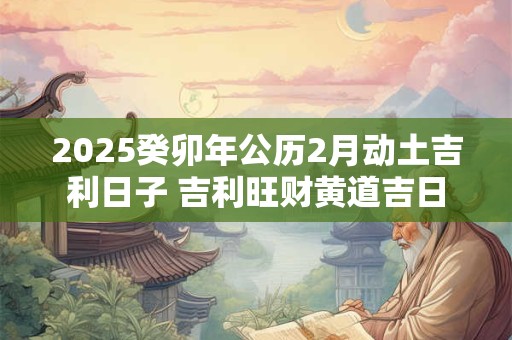 2025癸卯年公历2月动土吉利日子 吉利旺财黄道吉日
