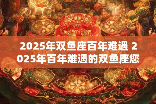 2025年双鱼座百年难遇 2025年百年难遇的双鱼座您准备好了吗