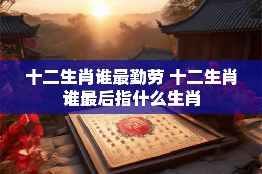十二生肖谁最勤劳 十二生肖谁最后指什么生肖