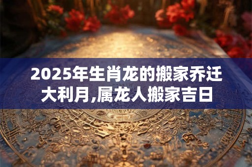 2025年生肖龙的搬家乔迁大利月,属龙人搬家吉日