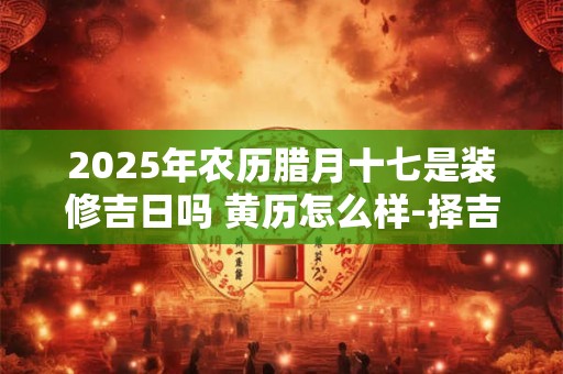 2025年农历腊月十七是装修吉日吗 黄历怎么样-择吉日网