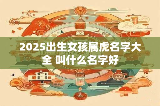 2025出生女孩属虎名字大全 叫什么名字好