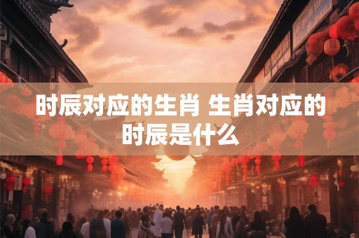 时辰对应的生肖 生肖对应的时辰是什么