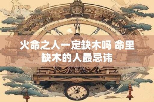 火命之人一定缺木吗 命里缺木的人最忌讳