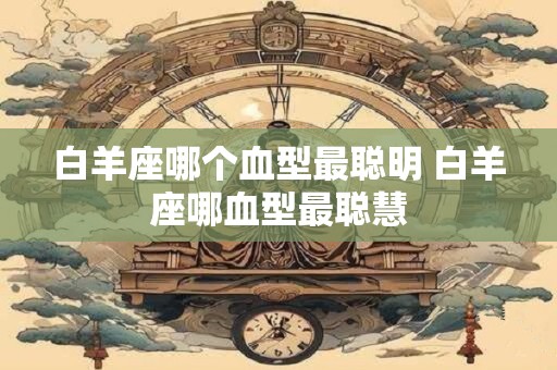 白羊座哪个血型最聪明 白羊座哪血型最聪慧
