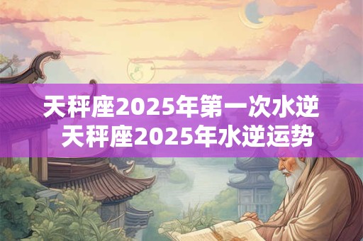 天秤座2025年第一次水逆  天秤座2025年水逆运势