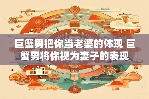 巨蟹男把你当老婆的体现 巨蟹男将你视为妻子的表现
