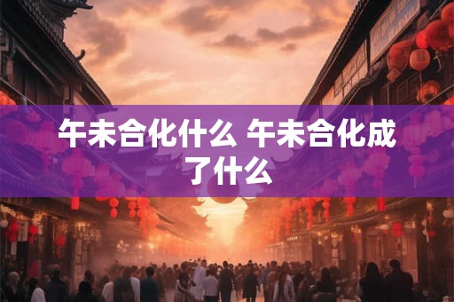 午未合化什么 午未合化成了什么