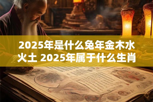 2025年是什么兔年金木水火土 2025年属于什么生肖金木水火土属于哪一种