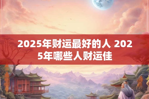 2025年财运最好的人 2025年哪些人财运佳