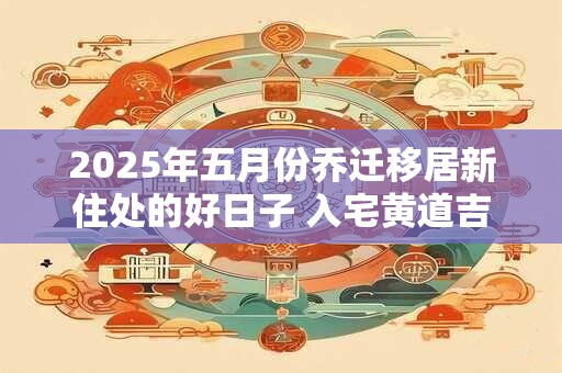 2025年五月份乔迁移居新住处的好日子 入宅黄道吉日