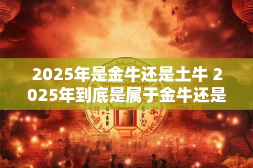 2025年是金牛还是土牛 2025年到底是属于金牛还是土牛呢
