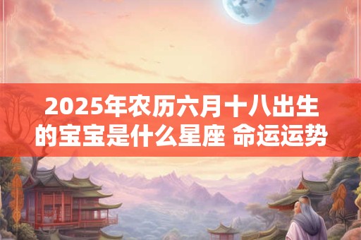2026年农历六月十八出生的宝宝是什么星座 命运运势如何 2026年农历六月十八出生的宝宝是什么星座 命运运势如何