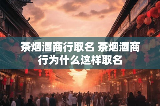 茶烟酒商行取名 茶烟酒商行为什么这样取名