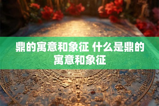 鼎的寓意和象征 什么是鼎的寓意和象征