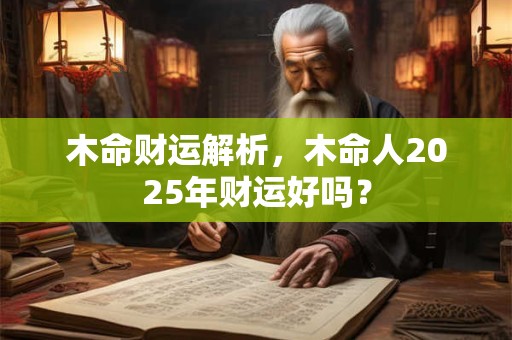 木命财运解析,木命人2025年财运好吗? 木命财运解析,木命人2025年财运好吗?