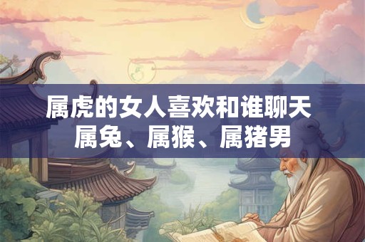 属虎的女人喜欢和谁聊天 属兔、属猴、属猪男