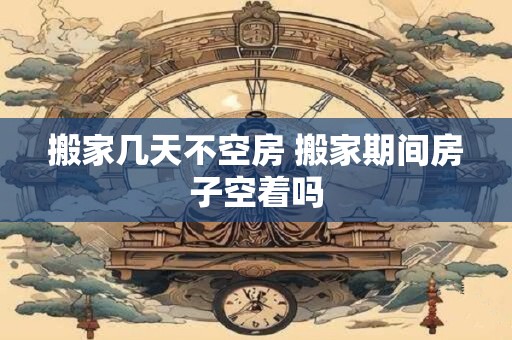 搬家几天不空房 搬家期间房子空着吗