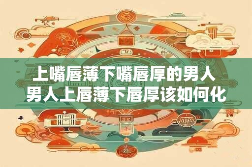 上嘴唇薄下嘴唇厚的男人 男人上唇薄下唇厚该如何化妆 上嘴唇薄下嘴唇厚的男人 男人上唇薄下唇厚该如何化妆