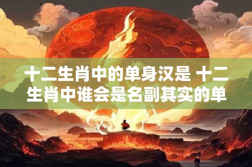 十二生肖中的单身汉是 十二生肖中谁会是名副其实的单身汉