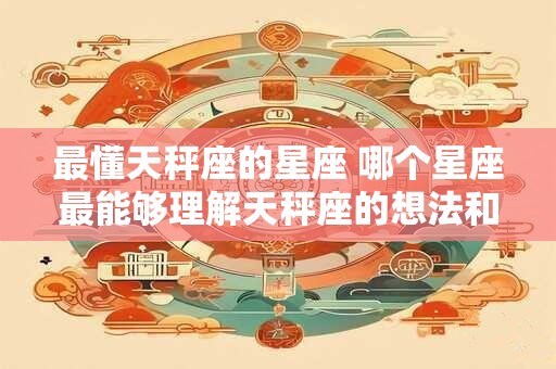 最懂天秤座的星座 哪个星座最能够理解天秤座的想法和行为呢