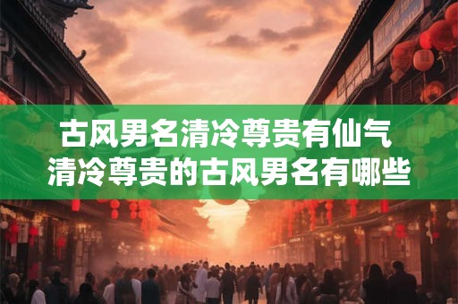 古风男名清冷尊贵有仙气 清冷尊贵的古风男名有哪些仙气十足
