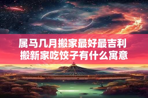 属马几月搬家最好最吉利 搬新家吃饺子有什么寓意