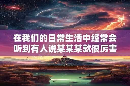 在我们的日常生活中经常会听到有人说某某某就很厉害之类的话 在我们的日常生活中经常会听到有人说某某某就很厉害之类的话
