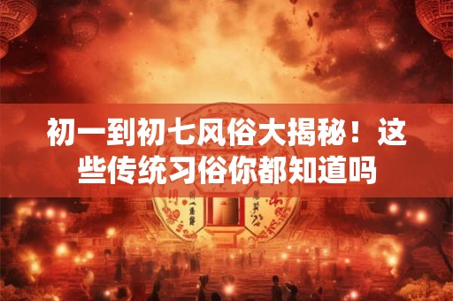 初一到初七风俗大揭秘！这些传统习俗你都知道吗