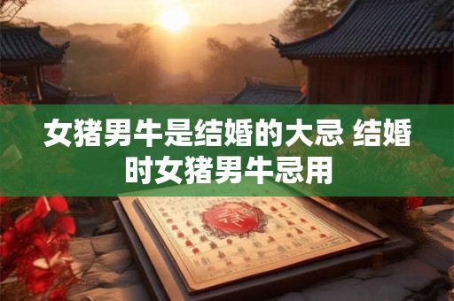 女猪男牛是结婚的大忌 结婚时女猪男牛忌用
