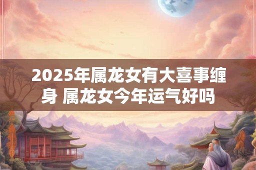 2025年属龙女有大喜事缠身 属龙女今年运气好吗