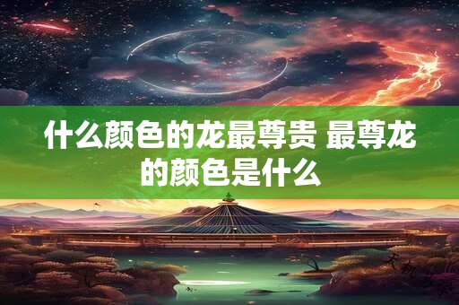什么颜色的龙最尊贵 最尊龙的颜色是什么