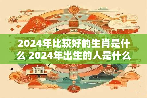 2024年比较好的生肖是什么 2024年出生的人是什么命