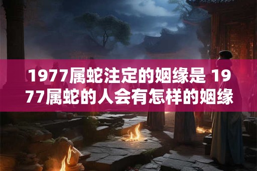 1977属蛇注定的姻缘是 1977属蛇的人会有怎样的姻缘