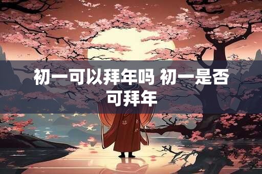 初一可以拜年吗 初一是否可拜年