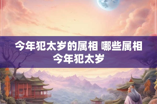 今年犯太岁的属相 哪些属相今年犯太岁