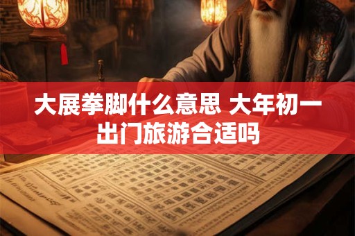 大展拳脚什么意思 大年初一出门旅游合适吗