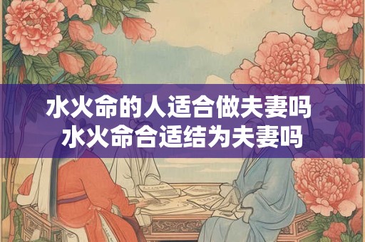 水火命的人适合做夫妻吗 水火命合适结为夫妻吗