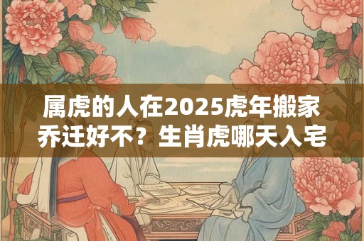 属虎的人在2025虎年搬家乔迁好不？生肖虎哪天入宅吉利