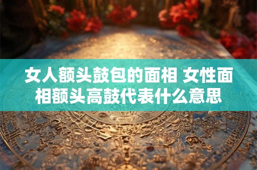 女人额头鼓包的面相 女性面相额头高鼓代表什么意思