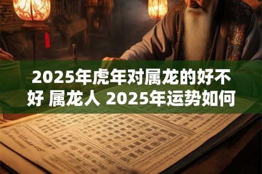 2025年虎年对属龙的好不好 属龙人 2025年运势如何