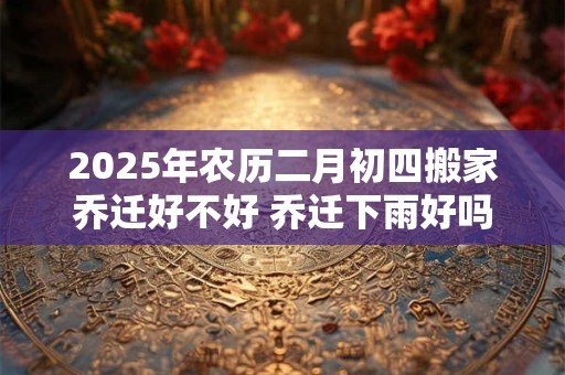2025年农历二月初四搬家乔迁好不好 乔迁下雨好吗