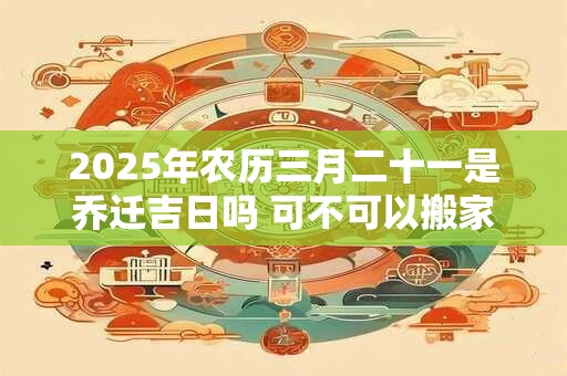 2025年农历三月二十一是乔迁吉日吗 可不可以搬家入宅