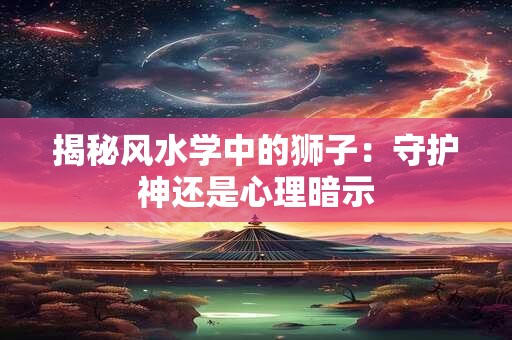 揭秘风水学中的狮子：守护神还是心理暗示