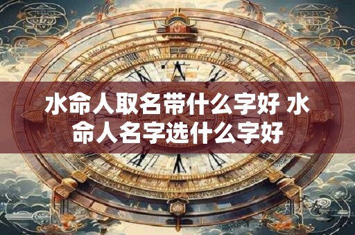 水命人取名带什么字好 水命人名字选什么字好